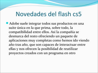 Novedades del flash cs5
Adobe suele integrar todos sus productos en una
 suite única en la que prima, sobre todo, la
 compatibilidad entre ellos. Así la compañía se
 desmarca del resto ofreciendo un paquete de
 aplicaciones muy completas como hemos ido viendo
 año tras año, que son capaces de interactuar entre
 ellas y nos ofrecen la posibilidad de reutilizar
 proyectos creados con un programa en otro
 