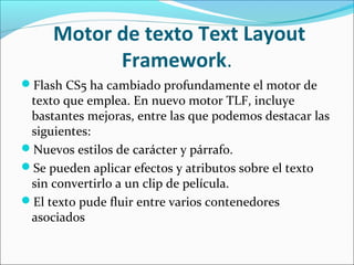  Motor de texto Text Layout 
           Framework.
Flash CS5 ha cambiado profundamente el motor de
 texto que emplea. En nuevo motor TLF, incluye
 bastantes mejoras, entre las que podemos destacar las
 siguientes:
Nuevos estilos de carácter y párrafo.
Se pueden aplicar efectos y atributos sobre el texto
 sin convertirlo a un clip de película.
El texto pude fluir entre varios contenedores
 asociados
 