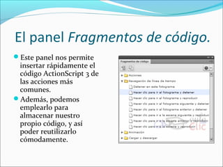  El panel Fragmentos de código.
Este panel nos permite
 insertar rápidamente el
 código ActionScript 3 de
 las acciones más
 comunes.
Además, podemos
 emplearlo para
 almacenar nuestro
 propio código, y así
 poder reutilizarlo
 cómodamente.
 