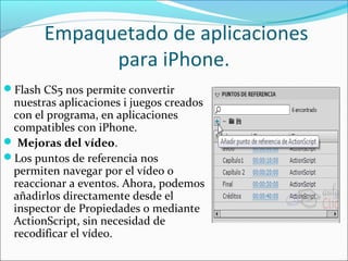  Empaquetado de aplicaciones 
             para iPhone.
Flash CS5 nos permite convertir
 nuestras aplicaciones i juegos creados
 con el programa, en aplicaciones
 compatibles con iPhone.
 Mejoras del vídeo.
Los puntos de referencia nos
 permiten navegar por el vídeo o
 reaccionar a eventos. Ahora, podemos
 añadirlos directamente desde el
 inspector de Propiedades o mediante
 ActionScript, sin necesidad de
 recodificar el vídeo.
 