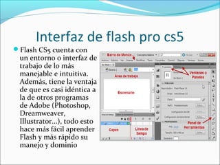 Interfaz de flash pro cs5
Flash CS5 cuenta con
 un entorno o interfaz de
 trabajo de lo más
 manejable e intuitiva.
 Además, tiene la ventaja
 de que es casi idéntica a
 la de otros programas
 de Adobe (Photoshop,
 Dreamweaver,
 Illustrator...), todo esto
 hace más fácil aprender
 Flash y más rápido su
 manejo y dominio
 