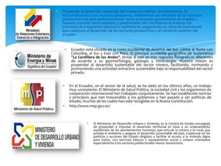   Propender al desarrollo sostenido del comercio exterior, las inversiones, la
    industrialización y los recursos pesqueros, mediante el uso eficiente de los recursos
    productivos del país posicionándolos como principales generadores de empleo y
    riqueza, creando oportunidades y posibilidades de crecimiento al acelerar los
    procesos de integración bilateral y multilateral, asegurando un clima de inversiones
    que coadyuve al desarrollo de los sectores productivos y al comercio exterior del
    ecuador.


         Ecuador está situado en la costa occidental de América del Sur. Limita al Norte con
          Colombia, al Sur y Este con Perú. El principal accidente geográfico de Sudamérica
          "La Cordillera de los Andes", divide al país en tres regiones fisiográficas diferentes
          de acuerdo a su geomorfología, geología y mineralogía. Nuestra misión es
          propender al desarrollo sustentable del sector minero, facilitando, normando y
          promoviendo una actividad extractiva sustentable bajo la responsabilidad del sector
          privado.


        En el Ecuador, en el sector de la salud, se ha dado en los últimos años, un trabajo
         muy consistente. El Ministerio de Salud Pública, la sociedad civil y los organismos de
         cooperación internacional han trabajado conjuntamente. Se han establecido normas
         y principios que han trascendido a los gobiernos y han pasado a ser políticas de
         estado, muchas de las cuales han sido recogidas en la Nueva Constitución.
        http://www.msp.gov.ec/



                      El Ministerio de Desarrollo Urbano y Vivienda, es la Cartera de Estado encargada
                       de propender e impulsar el desarrollo territorial en base a un ordenamiento
                       equilibrado de los asentamientos humanos, que articule lo urbano y lo rural, que
                       proteja el ambiente y asegure el desarrollo sustentable del país. Coadyuvar en las
                       políticas y acciones del Estado dirigidos a facilitar el acceso a la vivienda digna
                       para todos, con servicios básicos y equipamiento social y urbano orientados
                       especialmente a los sectores poblacionales menos favorecidos.
 