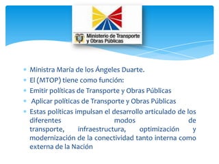 Ministra María de los Ángeles Duarte.
El (MTOP) tiene como función:
Emitir políticas de Transporte y Obras Públicas
 Aplicar políticas de Transporte y Obras Públicas
Estas políticas impulsan el desarrollo articulado de los
diferentes                   modos                    de
transporte,      infraestructura,    optimización      y
modernización de la conectividad tanto interna como
externa de la Nación
 