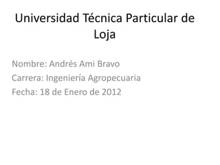 Universidad Técnica Particular de
              Loja

Nombre: Andrés Ami Bravo
Carrera: Ingeniería Agropecuaria
Fecha: 18 de Enero de 2012
 