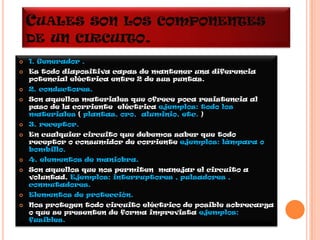 CUALES           SON LOS COMPONENTES
    DE UN CIRCUITO.
   1. Generador .
   Es todo diapositiva capas de mantener una diferencia
    potencial eléctrica entre 2 de sus puntas.
   2. conductores.
   Son aquellos materiales que ofrece poca resistencia al
    paso de la corriente eléctrica ejemplos: todo los
    materiales ( plantas, oro, aluminio, etc. )
   3. receptor.
   En cualquier circuito que debemos saber que todo
    receptor o consumidor de corriente ejemplos: lámpara o
    bombillo.
   4. elementos de maniobra.
   Son aquellos que nos permiten manejar el circuito a
    voluntad. Ejemplos: interruptores , pulsadores ,
    conmutadores.
   Elementos de protección.
   Nos protegen todo circuito eléctrico de posible sobrecarga
    o que se presenten de forma imprevista ejemplos:
    fusibles.
 