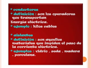 * conductores
* definición : son los operadores
 que transportan
Energía eléctrica.
* ejemplo : hilos cables

* aislantes
* definición : son aquellos
 materiales que impiden el paso de
 la corriente eléctrica.
* ejemplos : vidrio , seda , madera
 , porcelana.
 