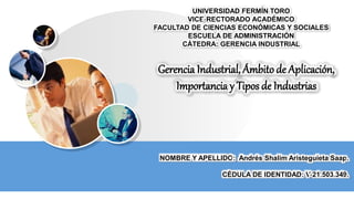 UNIVERSIDAD FERMÍN TORO
VICE-RECTORADO ACADÉMICO
FACULTAD DE CIENCIAS ECONÓMICAS Y SOCIALES
ESCUELA DE ADMINISTRACIÓN
CÁTEDRA: GERENCIA INDUSTRIAL
Gerencia Industrial, Ámbito de Aplicación,
Importancia y Tipos de Industrias
NOMBRE Y APELLIDO: Andrés Shalim Aristeguieta Saap.
CÉDULA DE IDENTIDAD: V-21.503.349.
 