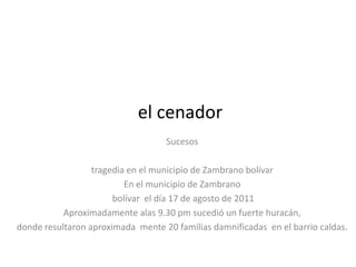 el cenador
                                   Sucesos

                  tragedia en el municipio de Zambrano bolívar
                          En el municipio de Zambrano
                       bolívar el día 17 de agosto de 2011
           Aproximadamente alas 9.30 pm sucedió un fuerte huracán,
donde resultaron aproximada mente 20 familias damnificadas en el barrio caldas.
 