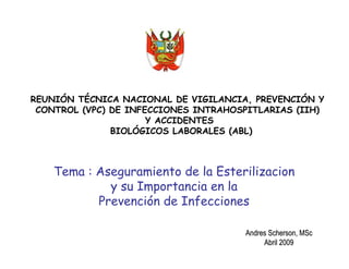 Tema : Aseguramiento de la Esterilizacion
y su Importancia en la
Prevención de Infecciones
REUNIÓN TÉCNICA NACIONAL DE VIGILANCIA, PREVENCIÓN Y
CONTROL (VPC) DE INFECCIONES INTRAHOSPITLARIAS (IIH)
Y ACCIDENTES
BIOLÓGICOS LABORALES (ABL)
AndresAndres SchersonScherson,, MScMSc
AbrilAbril 20092009
 