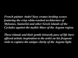 French painter André Savy creates inviting scenes
featuring the crisp white-washed architecture of
Mykonos, Santorini and other Greek islands of the
Cyclades against the mythic blues of the Aegean region.
These islands and their gentle leisurely pace of life have
offered artistic inspiration to the artist on his frequent
visits to capture the unique clarity of the Aegean light.
 