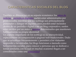 También se diferencian en su soporte económico: los sitios de
noticias o periódicos digitales suelen estar administrados por
profesionales, mientras que los weblogs son principalmente
personales y aunque en algunos casos pueden estar incluidos
dentro de un periódico digital o ser un blog corporativo, suelen
estar escritos por un autor o autores determinados que mantienen
habitualmente su propia identidad.
Un aspecto importante de los weblogs es su interactividad,
especialmente en comparación a páginas web tradicionales. Dado
que se actualizan frecuentemente y permiten a los visitantes
responder a las entradas, los blogs funcionan a menudo como
herramientas sociales, para conocer a personas que se dedican a
temas similares; con lo cual en muchas ocasiones llegan a ser
considerados como una comunidad.
 