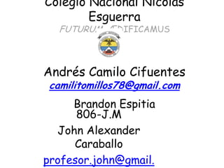 Colegio Nacional Nicolás
        Esguerra
  FUTURUM ÆDIFICAMUS



Andrés Camilo Cifuentes
 camilitomillos78@gmail.com
     Brandon Espitia
      806-J.M
  John Alexander
     Caraballo
profesor.john@gmail.
 