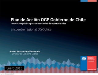 Plan de Acción OGP Gobierno de Chile
                  Innovación pública para una sociedad de oportunidades 

                  Encuentro regional OGP, Chile




                Andres Bustamante Valenzuela
                  Director de Gobierno Digital




          Enero 2013
jueves, 10 de enero de 13
 