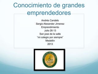 Conocimiento de grandes
emprendedores
Andrés Candelo
Sergio Alexander Jimenez
Emprendimiento
Julio 28 13
San jose de la salle
“mi colegio por siempre”
Medellín
2013
 