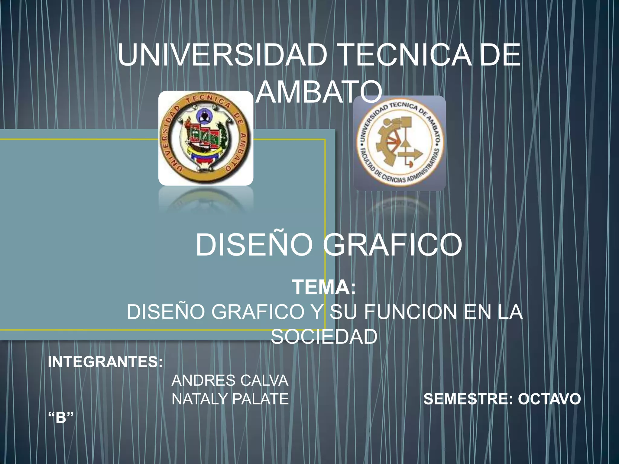 UNIVERSIDAD TECNICA DE
              AMBATO



                 DISEÑO GRAFICO
                     TEMA:
        DISEÑO GRAFICO Y SU FUNCION EN LA
                   SOCIEDAD
INTEGRANTES:
               ANDRES CALVA
               NATALY PALATE    SEMESTRE: OCTAVO
“B”
 