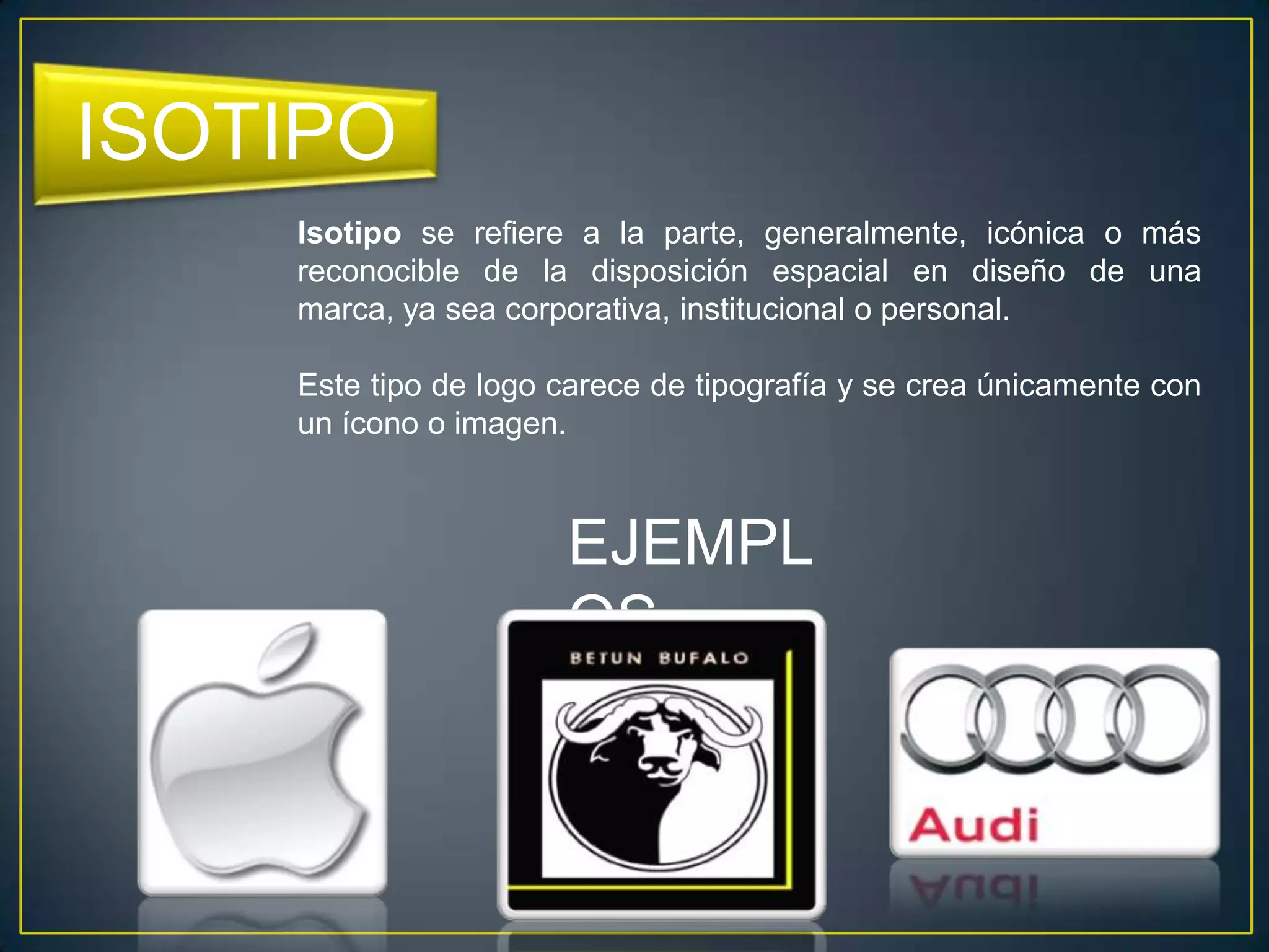 ISOTIPO
    Isotipo se refiere a la parte, generalmente, icónica o más
    reconocible de la disposición espacial en diseño de una
    marca, ya sea corporativa, institucional o personal.

    Este tipo de logo carece de tipografía y se crea únicamente con
    un ícono o imagen.



                      EJEMPL
                      OS
 