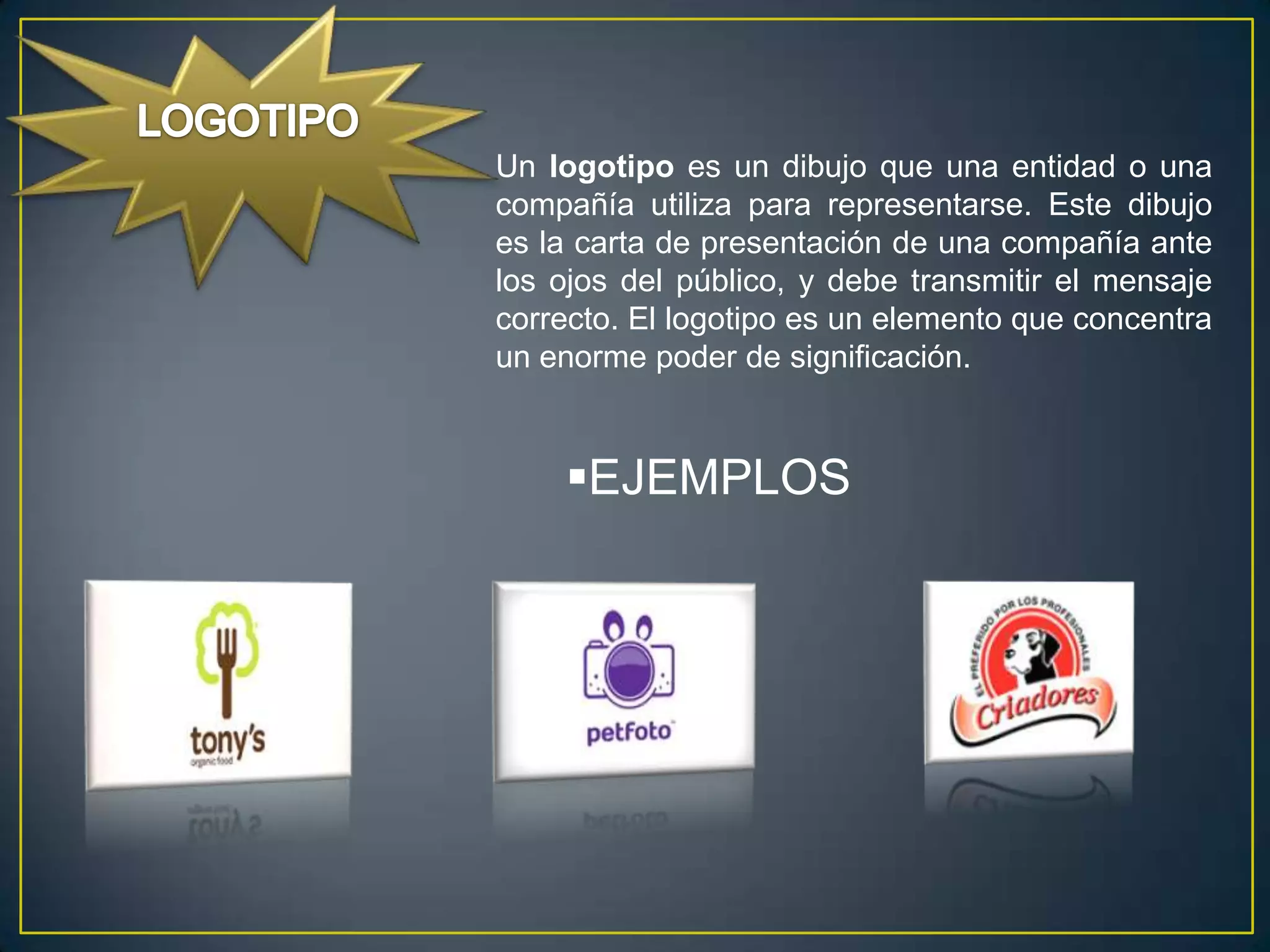 Un logotipo es un dibujo que una entidad o una
compañía utiliza para representarse. Este dibujo
es la carta de presentación de una compañía ante
los ojos del público, y debe transmitir el mensaje
correcto. El logotipo es un elemento que concentra
un enorme poder de significación.


    EJEMPLOS
 