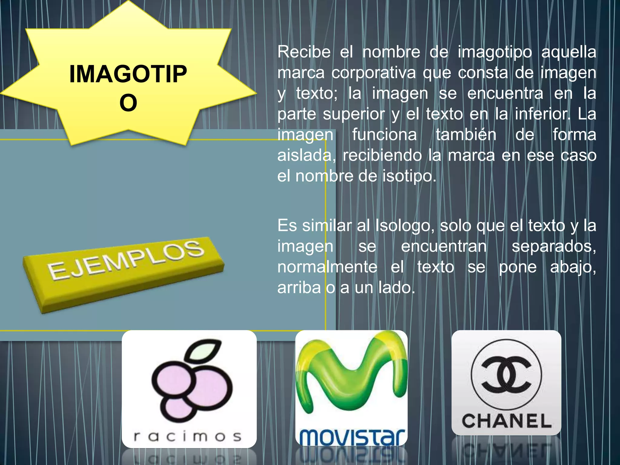 Recibe el nombre de imagotipo aquella
IMAGOTIP   marca corporativa que consta de imagen
           y texto; la imagen se encuentra en la
   O       parte superior y el texto en la inferior. La
           imagen funciona también de forma
           aislada, recibiendo la marca en ese caso
           el nombre de isotipo.

           Es similar al Isologo, solo que el texto y la
           imagen se encuentran separados,
           normalmente el texto se pone abajo,
           arriba o a un lado.
 