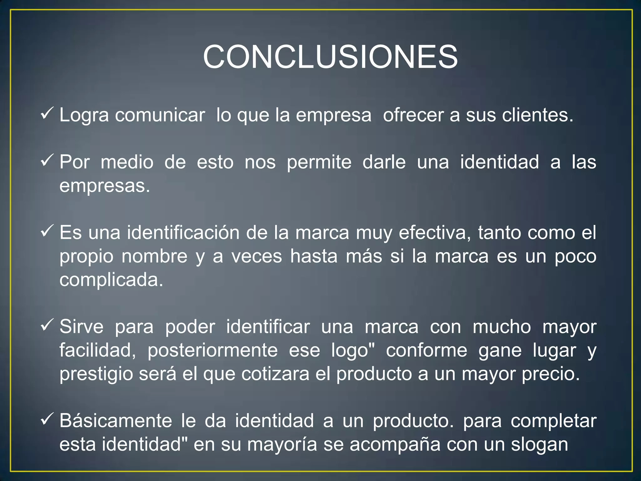 CONCLUSIONES
 Logra comunicar lo que la empresa ofrecer a sus clientes.

 Por medio de esto nos permite darle una identidad a las
  empresas.

 Es una identificación de la marca muy efectiva, tanto como el
  propio nombre y a veces hasta más si la marca es un poco
  complicada.

 Sirve para poder identificar una marca con mucho mayor
  facilidad, posteriormente ese logo" conforme gane lugar y
  prestigio será el que cotizara el producto a un mayor precio.

 Básicamente le da identidad a un producto. para completar
  esta identidad" en su mayoría se acompaña con un slogan
 