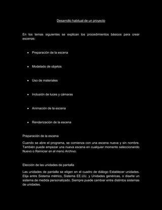 Desarrollo habitual de un proyecto



En los temas siguientes se explican los procedimientos básicos para crear
escenas:



      Preparación de la escena



      Modelado de objetos



      Uso de materiales



      Inclusión de luces y cámaras



      Animación de la escena



      Renderización de la escena



Preparación de la escena

Cuando se abre el programa, se comienza con una escena nueva y sin nombre.
También puede empezar una nueva escena en cualquier momento seleccionando
Nuevo o Reiniciar en el menú Archivo.



Elección de las unidades de pantalla

Las unidades de pantalla se eligen en el cuadro de diálogo Establecer unidades.
Elija entre Sistema métrico, Sistema EE.UU. y Unidades genéricas, o diseñe un
sistema de medida personalizado. Siempre puede cambiar entre distintos sistemas
de unidades.
 