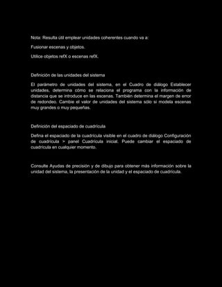Nota: Resulta útil emplear unidades coherentes cuando va a:

Fusionar escenas y objetos.

Utilice objetos refX o escenas refX.



Definición de las unidades del sistema

El parámetro de unidades del sistema, en el Cuadro de diálogo Establecer
unidades, determina cómo se relaciona el programa con la información de
distancia que se introduce en las escenas. También determina el margen de error
de redondeo. Cambie el valor de unidades del sistema sólo si modela escenas
muy grandes o muy pequeñas.



Definición del espaciado de cuadrícula

Defina el espaciado de la cuadrícula visible en el cuadro de diálogo Configuración
de cuadrícula > panel Cuadrícula inicial. Puede cambiar el espaciado de
cuadrícula en cualquier momento.



Consulte Ayudas de precisión y de dibujo para obtener más información sobre la
unidad del sistema, la presentación de la unidad y el espaciado de cuadrícula.
 