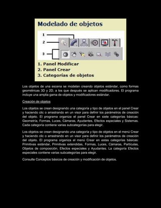 Los objetos de una escena se modelan creando objetos estándar, como formas
geométricas 3D y 2D, a los que después se aplican modificadores. El programa
incluye una amplia gama de objetos y modificadores estándar.

Creación de objetos

Los objetos se crean designando una categoría y tipo de objetos en el panel Crear
y haciendo clic o arrastrando en un visor para definir los parámetros de creación
del objeto. El programa organiza el panel Crear en siete categorías básicas:
Geometría, Formas, Luces, Cámaras, Ayudantes, Efectos especiales y Sistemas.
Cada categoría contiene varias subcategorías para elegir.

Los objetos se crean designando una categoría y tipo de objetos en el menú Crear
y haciendo clic o arrastrando en un visor para definir los parámetros de creación
del objeto. El programa organiza el menú Crear en estas categorías básicas:
Primitivas estándar, Primitivas extendidas, Formas, Luces, Cámaras, Partículas,
Objetos de composición, Efectos especiales y Ayudantes. La categoría Efectos
especiales contiene varias subcategorías para elegir.

Consulte Conceptos básicos de creación y modificación de objetos.
 