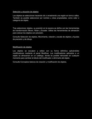 Selección y situación de objetos

Los objetos se seleccionan haciendo clic o arrastrando una región en torno a ellos.
También es posible seleccionar por nombre u otras propiedades, como color o
categoría de objeto.



Tras seleccionar objetos, su posición en la escena se define con las herramientas
de transformación Mover, Rotar y Escalar. Utilice las herramientas de alineación
para colocar los objetos con precisión.

Consulte Selección de objetos, Movimiento, rotación y escala de objetos y Ayudas
de precisión y de dibujo.



Modificación de objetos

Los objetos se esculpen y editan con su forma definitiva aplicándoles
modificadores mediante el panel Modificar. Los modificadores aplicados a un
objeto se almacenan en un catálogo, donde es posible retroceder en cualquier
momento para cambiar el efecto del modificador o eliminarlo del objeto.

Consulte Conceptos básicos de creación y modificación de objetos.
 