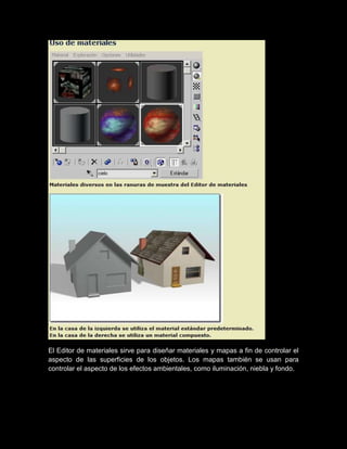 El Editor de materiales sirve para diseñar materiales y mapas a fin de controlar el
aspecto de las superficies de los objetos. Los mapas también se usan para
controlar el aspecto de los efectos ambientales, como iluminación, niebla y fondo.
 