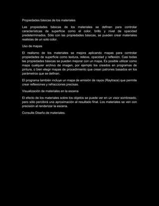 Propiedades básicas de los materiales

Las propiedades básicas de los materiales se definen para controlar
características de superficie como el color, brillo y nivel de opacidad
predeterminados. Sólo con las propiedades básicas, se pueden crear materiales
realistas de un solo color.

Uso de mapas

El realismo de los materiales se mejora aplicando mapas para controlar
propiedades de superficie como textura, relieve, opacidad y reflexión. Casi todas
las propiedades básicas se pueden mejorar con un mapa. Es posible utilizar como
mapa cualquier archivo de imagen, por ejemplo los creados en programas de
pintura, o bien elegir mapas de procedimiento que crean patrones basados en los
parámetros que se definan.

El programa también incluye un mapa de emisión de rayos (Raytrace) que permite
crear reflexiones y refracciones precisas.

Visualización de materiales en la escena

El efecto de los materiales sobre los objetos se puede ver en un visor sombreado,
pero sólo percibirá una aproximación al resultado final. Los materiales se ven con
precisión al renderizar la escena.

Consulte Diseño de materiales.
 