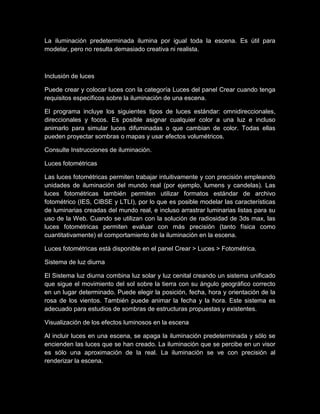 La iluminación predeterminada ilumina por igual toda la escena. Es útil para
modelar, pero no resulta demasiado creativa ni realista.



Inclusión de luces

Puede crear y colocar luces con la categoría Luces del panel Crear cuando tenga
requisitos específicos sobre la iluminación de una escena.

El programa incluye los siguientes tipos de luces estándar: omnidireccionales,
direccionales y focos. Es posible asignar cualquier color a una luz e incluso
animarlo para simular luces difuminadas o que cambian de color. Todas ellas
pueden proyectar sombras o mapas y usar efectos volumétricos.

Consulte Instrucciones de iluminación.

Luces fotométricas

Las luces fotométricas permiten trabajar intuitivamente y con precisión empleando
unidades de iluminación del mundo real (por ejemplo, lumens y candelas). Las
luces fotométricas también permiten utilizar formatos estándar de archivo
fotométrico (IES, CIBSE y LTLI), por lo que es posible modelar las características
de luminarias creadas del mundo real, e incluso arrastrar luminarias listas para su
uso de la Web. Cuando se utilizan con la solución de radiosidad de 3ds max, las
luces fotométricas permiten evaluar con más precisión (tanto física como
cuantitativamente) el comportamiento de la iluminación en la escena.

Luces fotométricas está disponible en el panel Crear > Luces > Fotométrica.

Sistema de luz diurna

El Sistema luz diurna combina luz solar y luz cenital creando un sistema unificado
que sigue el movimiento del sol sobre la tierra con su ángulo geográfico correcto
en un lugar determinado. Puede elegir la posición, fecha, hora y orientación de la
rosa de los vientos. También puede animar la fecha y la hora. Este sistema es
adecuado para estudios de sombras de estructuras propuestas y existentes.

Visualización de los efectos luminosos en la escena

Al incluir luces en una escena, se apaga la iluminación predeterminada y sólo se
encienden las luces que se han creado. La iluminación que se percibe en un visor
es sólo una aproximación de la real. La iluminación se ve con precisión al
renderizar la escena.
 