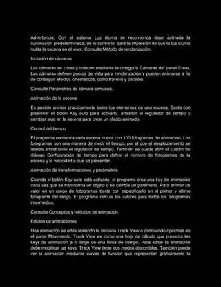 Advertencia: Con el sistema Luz diurna se recomienda dejar activada la
iluminación predeterminada; de lo contrario, dará la impresión de que la luz diurna
nubla la escena en el visor. Consulte Método de renderización.

Inclusión de cámaras

Las cámaras se crean y colocan mediante la categoría Cámaras del panel Crear.
Las cámaras definen puntos de vista para renderización y pueden animarse a fin
de conseguir efectos cinemáticos, como travelín y paralelo.

Consulte Parámetros de cámara comunes.

Animación de la escena

Es posible animar prácticamente todos los elementos de una escena. Basta con
presionar el botón Key auto para activarlo, arrastrar el regulador de tiempo y
cambiar algo en la escena para crear un efecto animado.

Control del tiempo

El programa comienza cada escena nueva con 100 fotogramas de animación. Los
fotogramas son una manera de medir el tiempo, por el que el desplazamiento se
realiza arrastrando el regulador de tiempo. También se puede abrir el cuadro de
diálogo Configuración de tiempo para definir el número de fotogramas de la
escena y la velocidad a que se presentan.

Animación de transformaciones y parámetros

Cuando el botón Key auto está activado, el programa crea una key de animación
cada vez que se transforma un objeto o se cambia un parámetro. Para animar un
valor en un rango de fotogramas basta con especificarlo en el primer y último
fotograma del rango. El programa calcula los valores para todos los fotogramas
intermedios.

Consulte Conceptos y métodos de animación.

Edición de animaciones

Una animación se edita abriendo la ventana Track View o cambiando opciones en
el panel Movimiento. Track View es como una hoja de cálculo que presenta las
keys de animación a lo largo de una línea de tiempo. Para editar la animación
debe modificar las keys. Track View tiene dos modos disponibles. También puede
ver la animación mediante curvas de función que representan gráficamente la
 