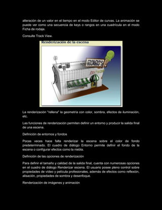 alteración de un valor en el tiempo en el modo Editor de curvas. La animación se
puede ver como una secuencia de keys o rangos en una cuadrícula en el modo
Ficha de rodaje.

Consulte Track View.




La renderización "rellena" la geometría con color, sombra, efectos de iluminación,
etc.

Las funciones de renderización permiten definir un entorno y producir la salida final
de una escena.

Definición de entornos y fondos

Pocas veces hace falta renderizar la escena sobre el color de fondo
predeterminado. El cuadro de diálogo Entorno permite definir el fondo de la
escena o configurar efectos como la niebla.

Definición de las opciones de renderización

Para definir el tamaño y calidad de la salida final, cuenta con numerosas opciones
en el cuadro de diálogo Renderizar escena. El usuario posee pleno control sobre
propiedades de vídeo y película profesionales, además de efectos como reflexión,
alisación, propiedades de sombra y desenfoque.

Renderización de imágenes y animación
 