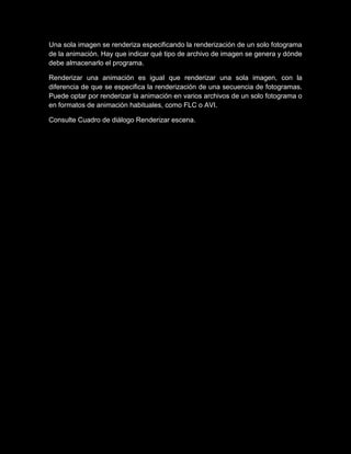 Una sola imagen se renderiza especificando la renderización de un solo fotograma
de la animación. Hay que indicar qué tipo de archivo de imagen se genera y dónde
debe almacenarlo el programa.

Renderizar una animación es igual que renderizar una sola imagen, con la
diferencia de que se especifica la renderización de una secuencia de fotogramas.
Puede optar por renderizar la animación en varios archivos de un solo fotograma o
en formatos de animación habituales, como FLC o AVI.

Consulte Cuadro de diálogo Renderizar escena.
 