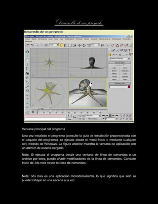 Desarrollo de un proyecto.




Ventana principal del programa

Una vez instalado el programa (consulte la guía de instalación proporcionada con
el paquete del programa), se ejecuta desde el menú Inicio o mediante cualquier
otro método de Windows. La figura anterior muestra la ventana de aplicación con
un archivo de escena cargado.

Nota: Si ejecuta el programa desde una ventana de línea de comandos o un
archivo por lotes, puede añadir modificadores de la línea de comandos. Consulte
Inicio de 3ds max desde la línea de comandos.



Nota: 3ds max es una aplicación monodocumento, lo que significa que sólo se
puede trabajar en una escena a la vez.
 