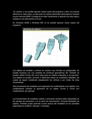 En cambio, sí es posible ejecutar varias copias del programa y abrir una escena
diferente en cada copia. La ejecución de copias adicionales del programa necesita
mucha memoria RAM. Conseguirá el mejor rendimiento si ejecuta una sola copia y
trabaja en una sola escena a la vez.

En Windows 95/98 y Windows ME no es posible ejecutar varias copias del
programa.




Los objetos se modelan y animan en visores cuyo formato es configurable. Es
posible empezar con una variedad de primitivas geométricas 3D. También se
pueden utilizar formas 2D como base para los objetos solevados y de extrusión.
Los objetos se pueden convertir a diferentes clases de superficies editables, las
cuales se siguen modelando desplazando los vértices y por medio de otras
herramientas.

Otra herramienta de modelado es la aplicación de modificadores a los objetos. Los
modificadores cambian la geometría de un objeto. Curvar y Torcer son
modificadores, por ejemplo.



Las herramientas de modelado, edición y animación siempre están disponibles en
los paneles de comandos y en la barra de herramientas. Consulte Modelado de
objetos. También puede aprender mucho acerca del modelado en los tutoriales
disponibles en el Menú? (Ayuda) > Tutoriales.
 