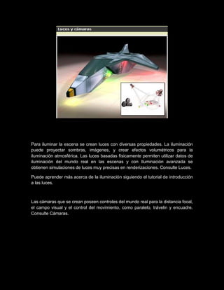 Para iluminar la escena se crean luces con diversas propiedades. La iluminación
puede proyectar sombras, imágenes, y crear efectos volumétricos para la
iluminación atmosférica. Las luces basadas físicamente permiten utilizar datos de
iluminación del mundo real en las escenas y con Iluminación avanzada se
obtienen simulaciones de luces muy precisas en renderizaciones. Consulte Luces.

Puede aprender más acerca de la iluminación siguiendo el tutorial de introducción
a las luces.



Las cámaras que se crean poseen controles del mundo real para la distancia focal,
el campo visual y el control del movimiento, como paralelo, trávelin y encuadre.
Consulte Cámaras.
 