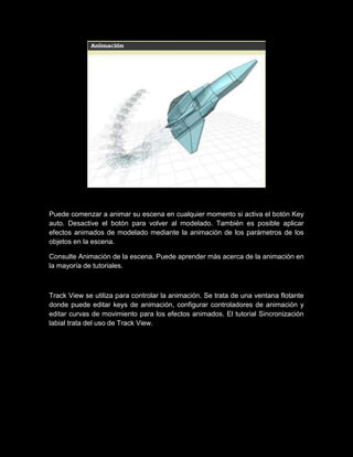 Puede comenzar a animar su escena en cualquier momento si activa el botón Key
auto. Desactive el botón para volver al modelado. También es posible aplicar
efectos animados de modelado mediante la animación de los parámetros de los
objetos en la escena.

Consulte Animación de la escena. Puede aprender más acerca de la animación en
la mayoría de tutoriales.



Track View se utiliza para controlar la animación. Se trata de una ventana flotante
donde puede editar keys de animación, configurar controladores de animación y
editar curvas de movimiento para los efectos animados. El tutorial Sincronización
labial trata del uso de Track View.
 