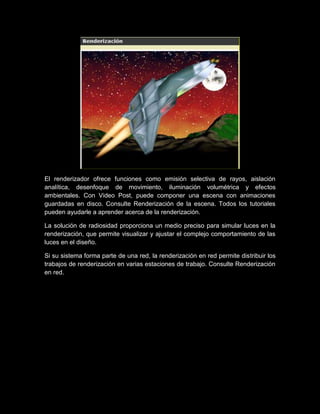 El renderizador ofrece funciones como emisión selectiva de rayos, aislación
analítica, desenfoque de movimiento, iluminación volumétrica y efectos
ambientales. Con Video Post, puede componer una escena con animaciones
guardadas en disco. Consulte Renderización de la escena. Todos los tutoriales
pueden ayudarle a aprender acerca de la renderización.

La solución de radiosidad proporciona un medio preciso para simular luces en la
renderización, que permite visualizar y ajustar el complejo comportamiento de las
luces en el diseño.

Si su sistema forma parte de una red, la renderización en red permite distribuir los
trabajos de renderización en varias estaciones de trabajo. Consulte Renderización
en red.
 
