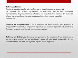 SoftwaredeSistema :
Su objetivo es desvincular adecuadamente al usuario y al programador de
los detalles del sistema informático en particular que se use, aislándolo
especialmente del procesamiento referido a las características internas de: memoria,
discos, puertos y dispositivos de comunicaciones, impresoras, pantallas,
teclados, etc.
Software de Programación : Es el conjunto de herramientas que permiten al
programador desarrollar programas informáticos, usando diferentes alternativas y
lenguajes de programación, de una manera práctica.
Software de Aplicación: Es aquel que permite a los usuarios llevar acabo una o
varias tareas específicas, en cualquier campo de actividad susceptible de ser
automatizado o asistido, con especial énfasis en los negocios.
 