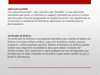 Aplicación portable
Una aplicación portátil – más conocida como "portable¨- es una aplicación
informática que puede ser utilizada en cualquier ordenador que posea el sistema
operativo para el que fue programada sin instalación previa ;esto significa que no
es necesaria la instalación de bibliotecas adicionales en el sistema para su
funcionamiento.
Archivador de ficheros
Un archivador de ficheros es un programa informático que combina un número de
ficheros en un único fichero archivo, o una serie de ficheros archivo, para un
transporte o almacenamiento más fácil. Muchos archivadores de ficheros pueden
realizar una compresión sin pérdida de datos para reducir el tamaño del
Fichero archivo. Esta compresión se logra mediante una serie de algoritmos que
permiten que los datos contenidos en un fichero ocupen menos tamaño sin que se
pierda la información.
 