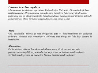 Formatos de archivo populares
Ubicuo entre los sistemas operativos Unixy de tipo Unix está el formato de fichero
tar(tapearchive).Originalmente pensado para transferir ficheros ay desde cinta,
todavía se usa en almacenamiento basado en discos para combinar ficheros antes de
comprimirlos. Otros formatos originados en Unix sonar y shar.
Meta
Una instalación exitosa es una obligación para el funcionamiento de cualquier
software. Mientras mas complejo el software mas riesgo de falla hay durante la
instalación
Alternativas
En los últimos años se han desarrollado normas y técnicas cada vez más
potentes para simplificar y estandarizar el proceso de instalación de software.
Ver Sistema de gestión de paquetes. Para la instalación de software
 