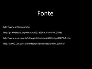 Fonte
http://www.schiliro.com.br/
http://pt.wikipedia.org/wiki/Andr%C3%A9_Schilir%C3%B3
http://www.terra.com.br/istoegente/edicoes/464/artigo96679-1.htm
http://www2.uol.com.br/modabrasil/entrevista/andre_schiliro/
 
