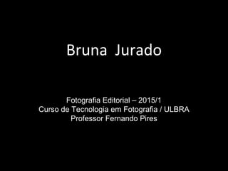 Bruna Jurado
Fotografia Editorial – 2015/1
Curso de Tecnologia em Fotografia / ULBRA
Professor Fernando Pires
 