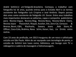 André Schiliró é um fotógrafo brasileiro. Começou a trabalhar com
fotografia há 16 anos, quando entrou para o Estúdio Abril e se tornou
assistente dos fotógrafos Luís Crispino e José Antônio. Depois passou
dois anos como assistente do fotógrafo J.R. Duran. Entre seus trabalhos
mais importantes destacam-se editorias, capas e campanha publicitárias
para: Revista Vogue, Revista Mag, Revista Nova, Revista Marie Claire,
Revista Joyce Pascovitch, Risqué, Assolan, Etti, Zero-Cal, Cenoura &
Bronze, Besni, C&A, Riachuelo, Sawary Jeans , Bob Store, M.
Officer, Coca-Cola, Brahma, Nova Schin, Kaiser, Itaú, Liv Drinks entre
outras.
Com 23 anos de profissão, em 2013 inaugurou de um novo e sofisticado
estúdio em São Paulo. Além de ser equipado com tecnologia de ponta, o
estúdio de Schiliró tem luxos como, biblioteca, um lounge com TV e
videogame e cadeira de massagem e hidromassagem.
 