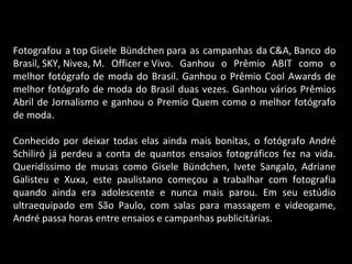 Fotografou a top Gisele Bündchen para as campanhas da C&A, Banco do
Brasil, SKY, Nivea, M. Officer e Vivo. Ganhou o Prêmio ABIT como o
melhor fotógrafo de moda do Brasil. Ganhou o Prêmio Cool Awards de
melhor fotógrafo de moda do Brasil duas vezes. Ganhou vários Prêmios
Abril de Jornalismo e ganhou o Premio Quem como o melhor fotógrafo
de moda.
Conhecido por deixar todas elas ainda mais bonitas, o fotógrafo André
Schiliró já perdeu a conta de quantos ensaios fotográficos fez na vida.
Queridíssimo de musas como Gisele Bündchen, Ivete Sangalo, Adriane
Galisteu e Xuxa, este paulistano começou a trabalhar com fotografia
quando ainda era adolescente e nunca mais parou. Em seu estúdio
ultraequipado em São Paulo, com salas para massagem e videogame,
André passa horas entre ensaios e campanhas publicitárias.
 