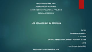 UNIVERSIDAD FERMIN TORO 
VICERECTORADO ACADEMICO 
FACULTAD DE CIENCIAS JURIDICAS Y POLITICAS 
ESCUELA DE DERECHO 
LAS COSAS SEGÚN SU CONEXIÓN 
AUTOR: 
ANDRES ELOY BLANCO 
CI. 22320416 
CATEDRA: DERECHO CIVIL BIENES Y DERECHOS REALES 
SAIA C 
PROF. ELEANA SANTANDER 
BARQUISIMETO, SEPTIEMBRE DE 2014 
 