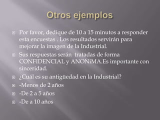    Por favor, dedique de 10 a 15 minutos a responder
    esta encuestas . Los resultados servirán para
    mejorar la imagen de la Industrial.
   Sus respuestas serán tratadas de forma
    CONFIDENCIAL y ANONiMA.Es importante con
    sinceridad.
   ¿Cuál es su antigüedad en la Industrial?
   -Menos de 2 años
   -De 2 a 5 años
   -De a 10 años
 