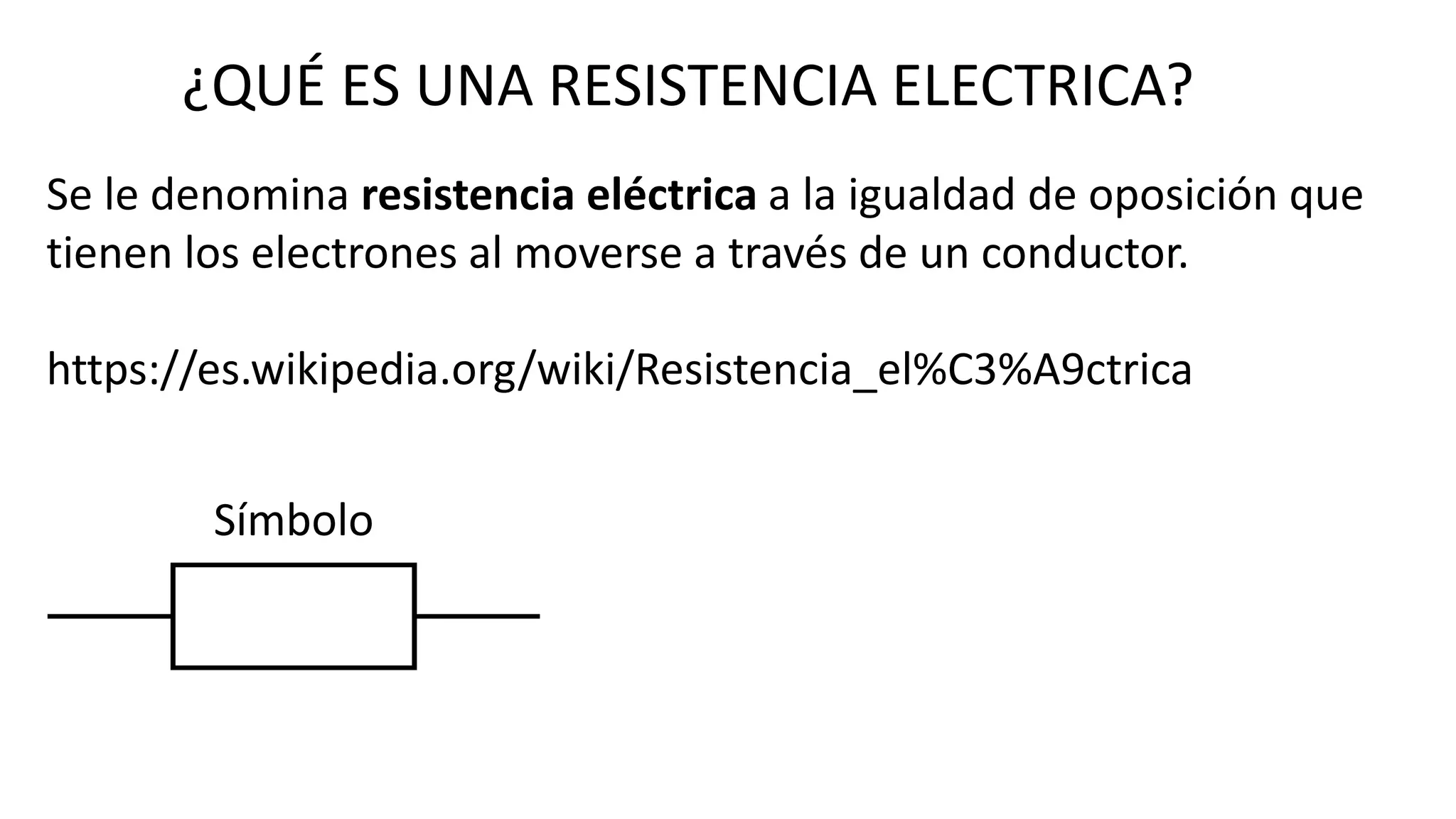 ¿QUÉ ES UNA RESISTENCIA ELECTRICA?
Se le denomina resistencia eléctrica a la igualdad de oposición que
tienen los electrones al moverse a través de un conductor.
https://es.wikipedia.org/wiki/Resistencia_el%C3%A9ctrica
Símbolo