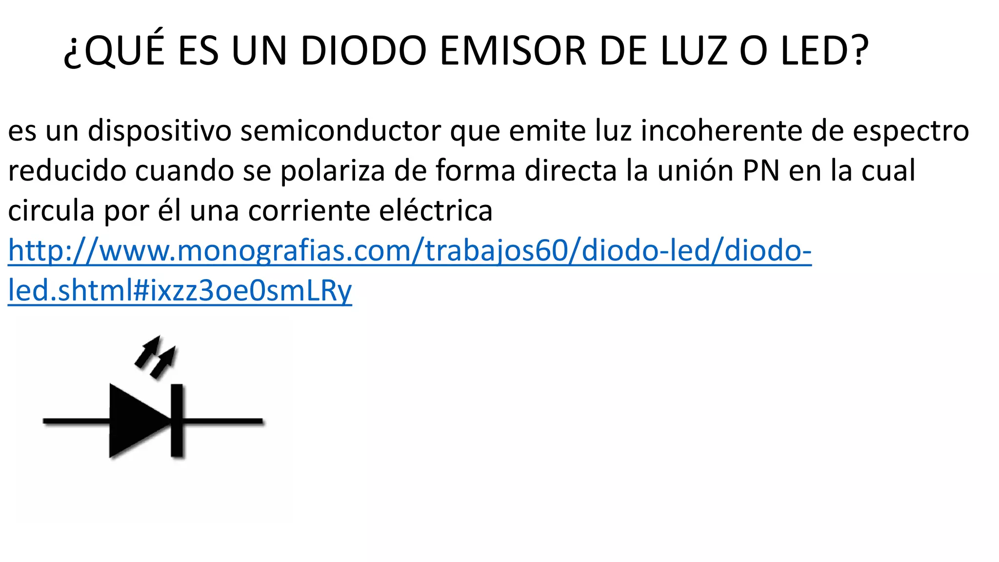 ¿QUÉ ES UN DIODO EMISOR DE LUZ O LED?
es un dispositivo semiconductor que emite luz incoherente de espectro
reducido cuando se polariza de forma directa la unión PN en la cual
circula por él una corriente eléctrica
http://www.monografias.com/trabajos60/diodo-led/diodo-
led.shtml#ixzz3oe0smLRy