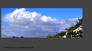 It makes you a better person.